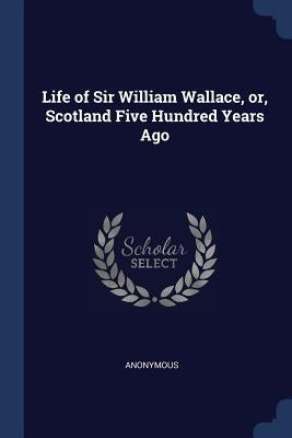 Life of Sir William Wallace, or, Scotland Five Hundred Years Ago by Anonymous