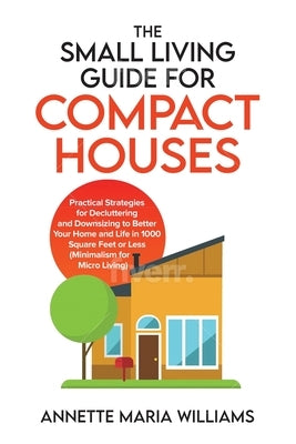 The Small Living Guide for Compact Houses: Practical Strategies for Decluttering and Downsizing to Better Your Home and Life in 1000 Square Feet or Le by Williams, Annette Maria