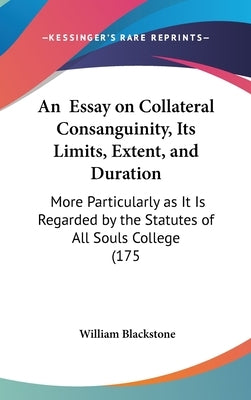 An Essay on Collateral Consanguinity, Its Limits, Extent, and Duration: More Particularly as It Is Regarded by the Statutes of All Souls College (175 by Blackstone, William