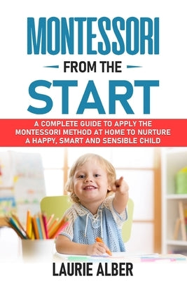 Montessori From The Start: A Complete Guide To Apply The Montessori Method At Home To Nurture A Happy, Smart And Sensible Child by Alber, Laurie