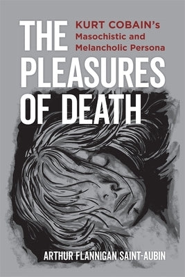 The Pleasures of Death: Kurt Cobain's Masochistic and Melancholic Persona by Saint-Aubin, Arthur Flannigan