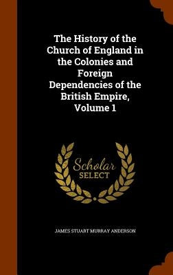 The History of the Church of England in the Colonies and Foreign Dependencies of the British Empire, Volume 1 by Anderson, James Stuart Murray