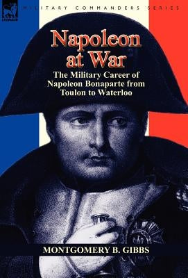 Napoleon at War: the Military Career of Napoleon Bonaparte from Toulon to Waterloo by Gibbs, Montgomery B.