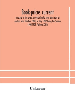 Book-Prices Current; A Record Of The Prices At Which Books Have Been Sold At Auction From October 1908, To July 1909 Being The Season 1908-1909 (Volum by Unknown