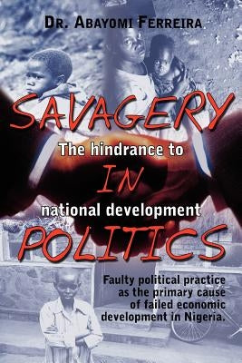 Savagery in Politics: The Hindrance to National Develpment: Faulty Political Practice as the Primary Cause of Failed Economic Development in by Ferreira, Abayomi