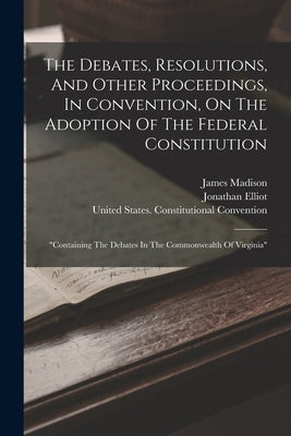 The Debates, Resolutions, And Other Proceedings, In Convention, On The Adoption Of The Federal Constitution: "containing The Debates In The Commonweal by Elliot, Jonathan