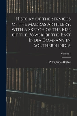 History of the Services of the Madras Artillery, With a Sketch of the Rise of the Power of the East India Company in Southern India; Volume 1 by Begbie, Peter James