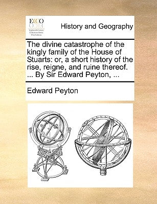 The divine catastrophe of the kingly family of the House of Stuarts: or, a short history of the rise, reigne, and ruine thereof. ... By Sir Edward Pey by Peyton, Edward