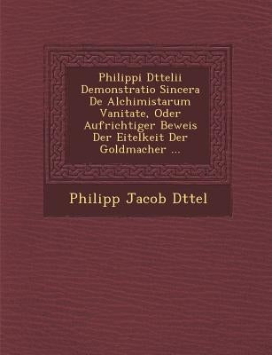 Philippi D Ttelii Demonstratio Sincera de Alchimistarum Vanitate, Oder Aufrichtiger Beweis Der Eitelkeit Der Goldmacher ... by D. Ttel, Philipp Jacob