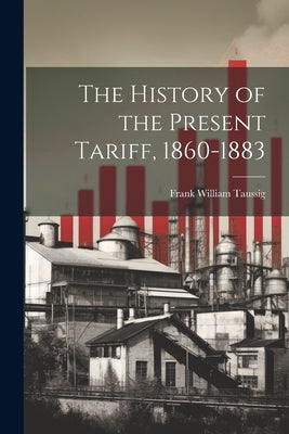 The History of the Present Tariff, 1860-1883 by Taussig, Frank William