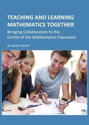 Teaching and Learning Mathematics Together: Bringing Collaboration to the Centre of the Mathematics Classroom by Pietsch, James