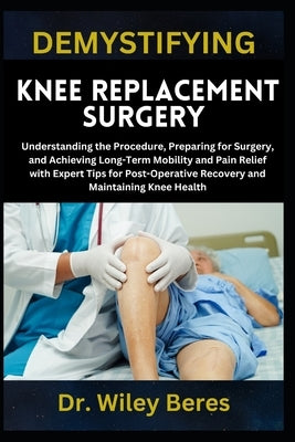 Demystifying Knee Replacement Surgery: Understanding the Procedure, Preparing for Surgery, and Achieving Long-Term Mobility and Pain Relief with Exper by Beres, Wiley