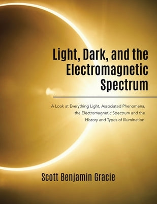 Light, Dark and the Electromagnetic Spectrum: A Look at Everything Light, Associated Phenomena, the Electromagnetic Spectrum and the History and Types by Gracie, Scott Benjamin