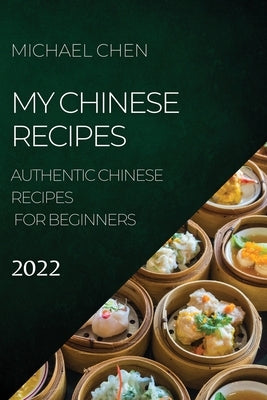 My Chinese Recipes 2022: Authentic Chinese Recipes for Beginners by Chen, Michael