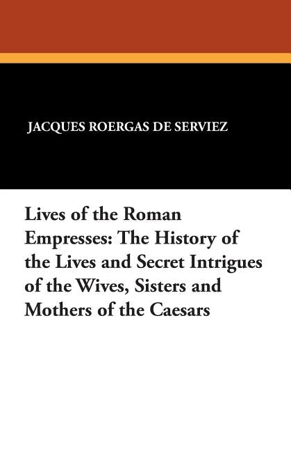 Lives of the Roman Empresses: The History of the Lives and Secret Intrigues of the Wives, Sisters and Mothers of the Caesars by De Serviez, Jacques Roergas