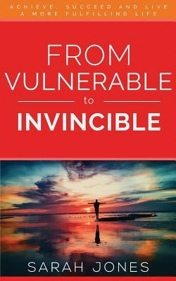 From Vulnerable to Invincible: Achieve, Succeed and Live a More Fulfilling Life by Sarah, Jones