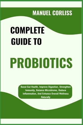 Complete Guide to Probiotics: Boost Gut Health, Improve Digestion, Strengthen Immunity, Balance Microbiome, Reduce Inflammation, And Enhance Overall W by Corliss, Manuel