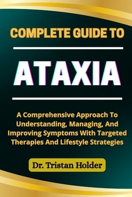 Complete Guide to Ataxia: A Comprehensive Approach To Understanding, Managing, And Improving Symptoms With Targeted Therapies And Lifestyle Strategies by Holder, Tristan