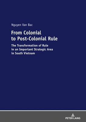 From Colonial to Post-Colonial Rule: The Transformation of Rule in an Important Strategic Area in South Vietnam by Nguyen Van, Bac
