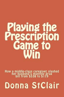 Playing the Prescription Game to Win: How a middle-class caregiver slashed her husband's monthly drug bill from $538 to $179 by Stclair, Donna