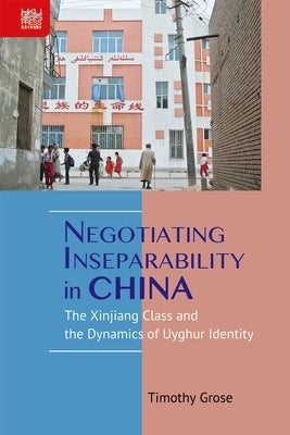 Negotiating Inseparability in China: The Xinjiang Class and the Dynamics of Uyghur Identity by Grose, Timothy