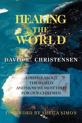 Healing the World: A Primer about the World and How We Must Fix It for Our Children by Christensen, David E.