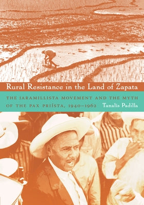 Rural Resistance in the Land of Zapata: The Jaramillista Movement and the Myth of the Pax-Priísta, 1940-1962 by Padilla, Tanalís