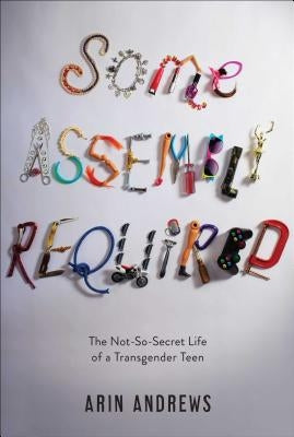 Some Assembly Required: The Not-So-Secret Life of a Transgender Teen by Andrews, Arin