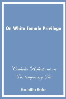 On White Female Privilege: Catholic Reflections on Contemporary Sex by Hanlon, Maximilian