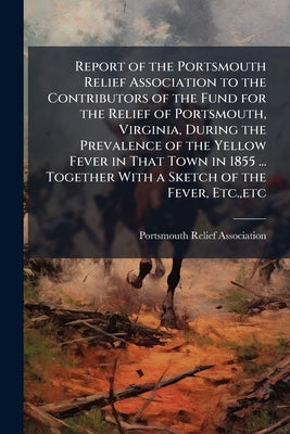 Report of the Portsmouth Relief Association to the Contributors of the Fund for the Relief of Portsmouth, Virginia, During the Prevalence of the Yello by Portsmouth Relief Association (Portsmout