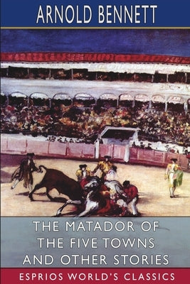 The Matador of the Five Towns and Other Stories (Esprios Classics) by Bennett, Arnold