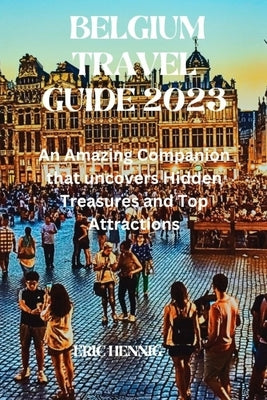 Belgium Travel Guide 2023: An Amazing Companion that uncovers Hidden Treasures and Top Attractions by Hennig, Eric