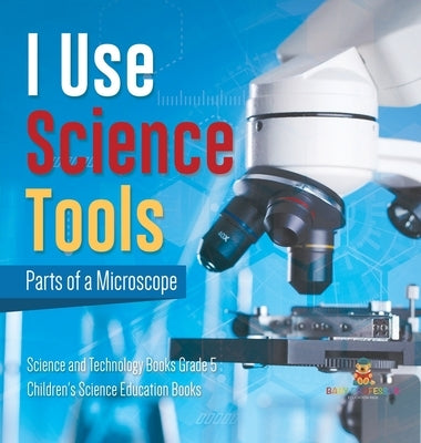 I Use Science Tools: Parts of a Microscope Science and Technology Books Grade 5 Children's Science Education Books by Baby Professor