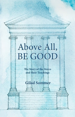 Above All, Be Good: The Story of the Stoics and their Teachings by Sommer, Gilad
