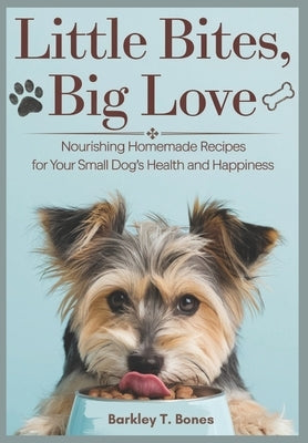 Little Bites, Big Love: Nourishing Homemade Recipes For Your Small Dog's Health and Happiness by T. Bones, Barkley