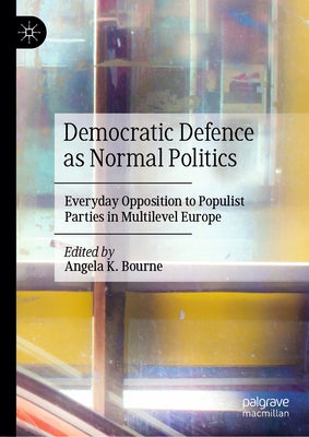 Democratic Defence as Normal Politics: Everyday Opposition to Populist Parties in Multilevel Europe by Bourne, Angela K.