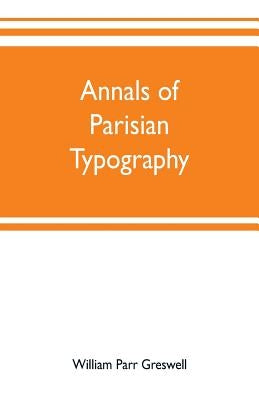 Annals of Parisian typography: containing an account of the earliest typographical establishments of Paris; and notices and illustrations of the most by Parr Greswell, William