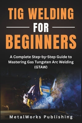 TIG Welding for Beginners: A Complete Step-by-Step Guide to Mastering Gas Tungsten Arc Welding (GTAW) by Publishing, Metalworks