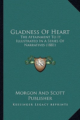 Gladness Of Heart: The Attainment To It Illustrated In A Series Of Narratives (1881) by Morgon and Scott Publisher
