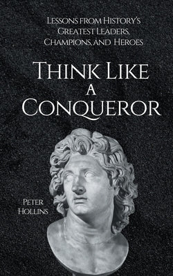 Think Like a Conqueror: Lessons from History's Greatest Leaders, Champions, and Heroes by Hollins, Peter