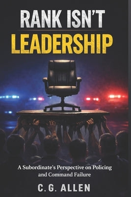 Rank Isn't Leadership: A Subordinate's Perspective on Policing and Command Failure by Allen, C. G.