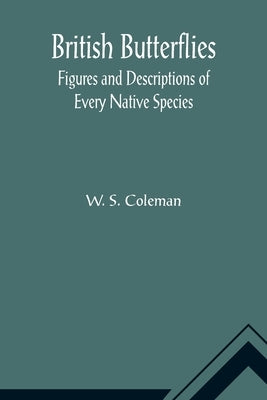 British Butterflies: Figures and Descriptions of Every Native Species by S. Coleman, W.