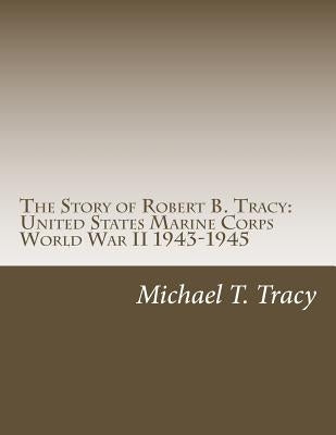 The Story of Robert B. Tracy: United States Marine Corps World War II 1943-1945 by Tracy, Michael T.