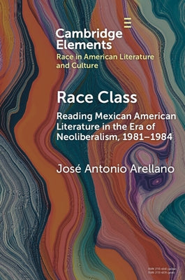 Race Class: Reading Mexican American Literature in the Era of Neoliberalism, 1981-1984 by Arellano, José Antonio