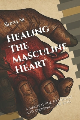 Healing The Masculine Heart: A Sirens guide to healing and crowning the king by M, Sirena