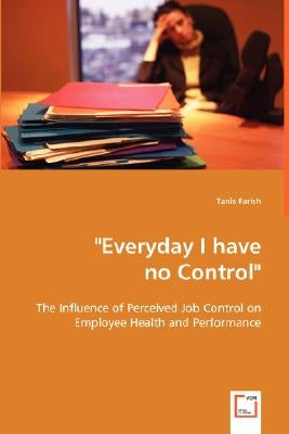 "Everyday I have no Control": The Influence of Perceived Job Control on Employee Health and Performance by Farish, Tanis