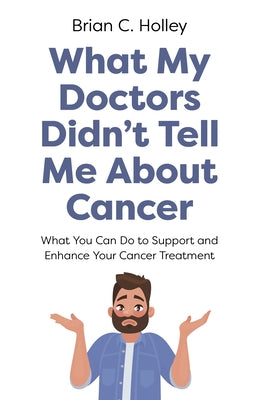 What My Doctors Didn't Tell Me about Cancer: What You Can Do to Support and Enhance Your Cancer Treatment by Holley, Brian C.