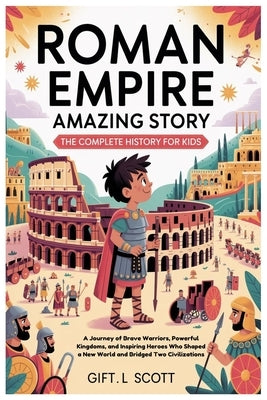 Roman Empire Amazing Story: The Complete History for Kids: A Journey of Brave Warriors, Powerful Kingdoms, and Inspiring Heroes Who Shaped a New World by Scott, Gift L.