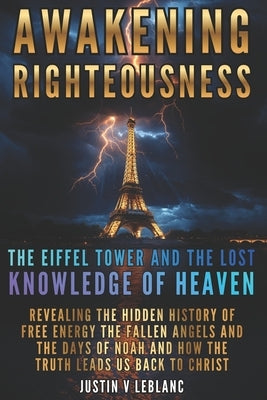 Awakening Righteousness The Eiffel Tower and the Lost Knowledge of Heaven: Revealing the Hidden History of Free Energy the Fallen Angels and the Days by LeBlanc, Justin V.