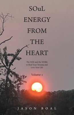 SOuL ENERGY FROM THE HEART: The WAY and the WORK to Heal Your Trauma and Love Your Life Volume 1 by Boal, Jason